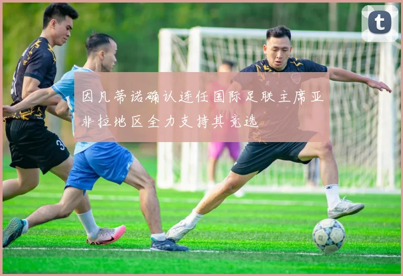 因凡蒂诺确认连任国际足联主席亚非拉地区全力支持其竞选