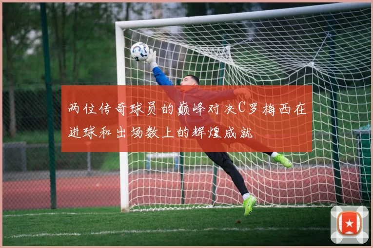 两位传奇球员的巅峰对决C罗梅西在进球和出场数上的辉煌成就
