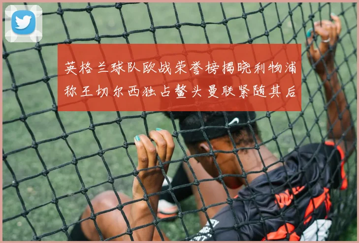 英格兰球队欧战荣誉榜揭晓利物浦称王切尔西独占鳌头曼联紧随其后