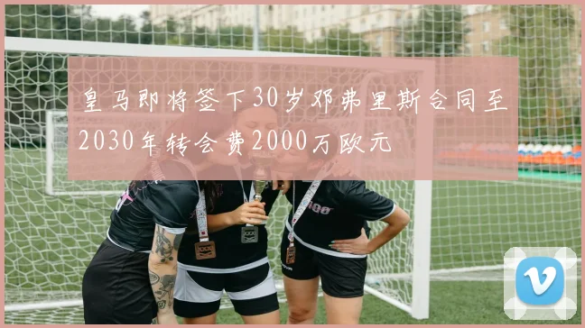 皇马即将签下30岁邓弗里斯合同至2030年转会费2000万欧元
