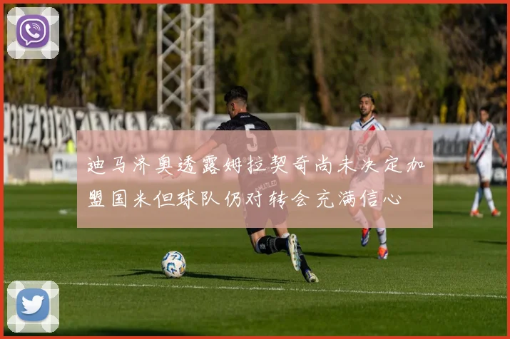迪马济奥透露姆拉契奇尚未决定加盟国米但球队仍对转会充满信心